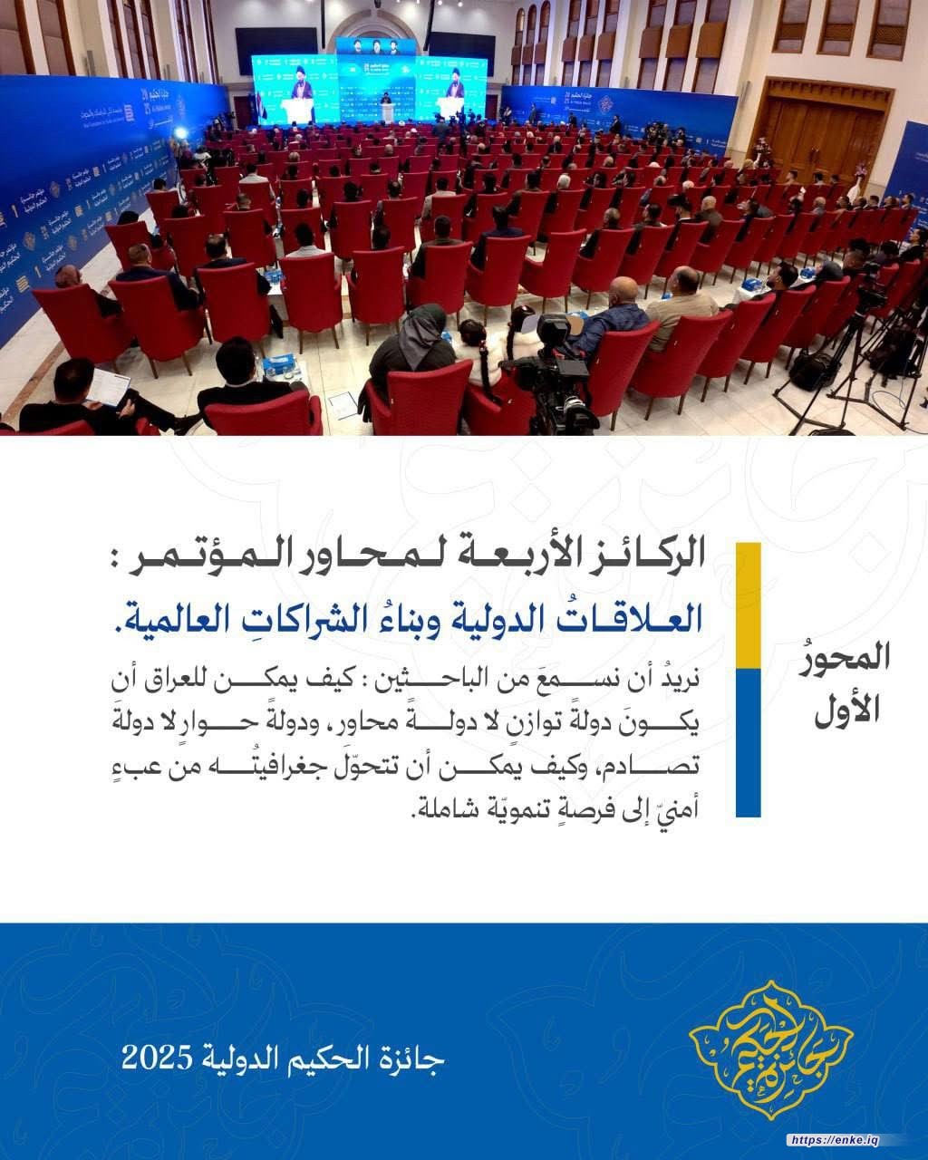 الركائز الأربعة لمحاور المؤتمر :  المحورُ الأول: العلاقاتُ الدولية وبناءُ الشراكاتِ العالمية.  نريدُ أن نسمعَ من الباحثين: كيف يمكن للعراق أن يكونَ دولةً توازنٍ لا دولةً محاور ، ودولةً حوارٍ لا دولةَ تصادم، وكيف يمكن أن تتحوّلَ جغرافيتُه من عبءٍ أمنيّ إلى فرصةٍ تنمويّة شاملة.